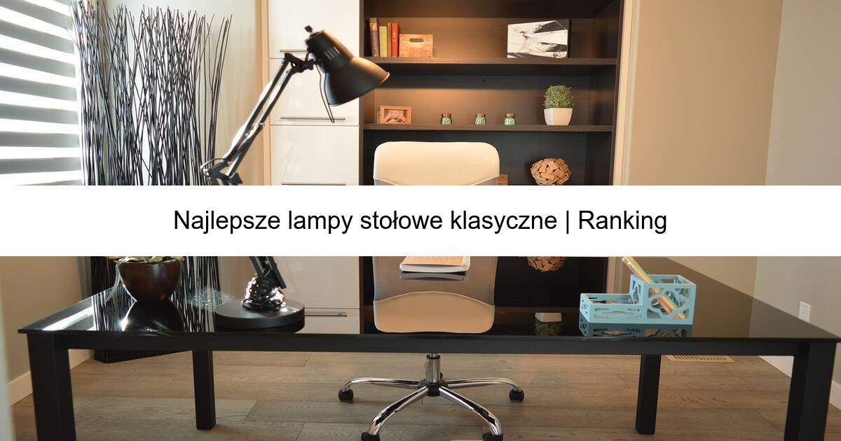 Najlepsze lampy stołowe klasyczne | Ranking